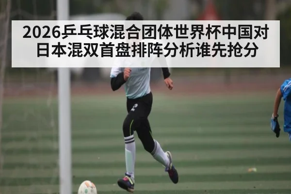 2026乒乓球混合团体世界杯中国对日本混双首盘排阵分析谁先抢分